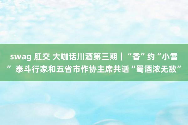 swag 肛交 大咖话川酒第三期｜“香”约“小雪” 泰斗行家和五省市作协主席共话“蜀酒浓无敌”
