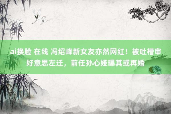 ai换脸 在线 冯绍峰新女友亦然网红!被吐槽审好意思左迁,前任孙心娅曝其或再婚