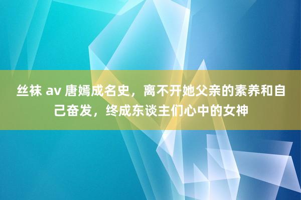 丝袜 av 唐嫣成名史，离不开她父亲的素养和自己奋发，终成东谈主们心中的女神