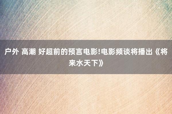 户外 高潮 好超前的预言电影!电影频谈将播出《将来水天下》
