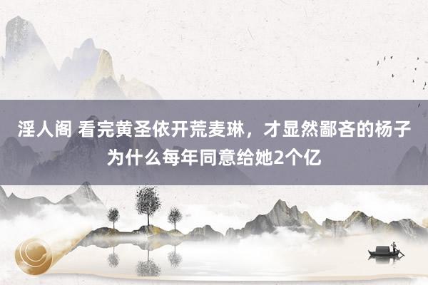 淫人阁 看完黄圣依开荒麦琳,才显然鄙吝的杨子为什么每年同意给她2个亿
