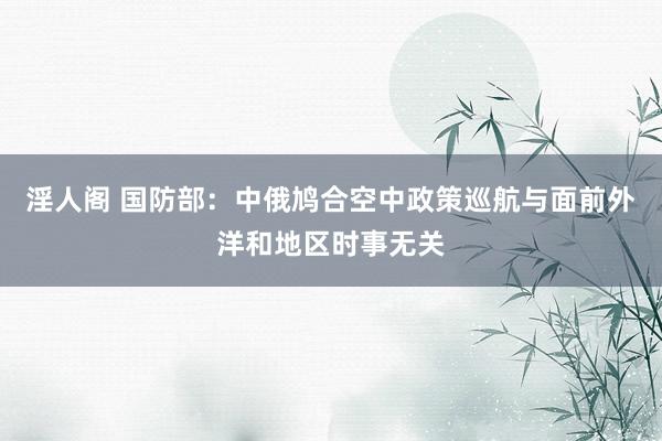 淫人阁 国防部：中俄鸠合空中政策巡航与面前外洋和地区时事无关