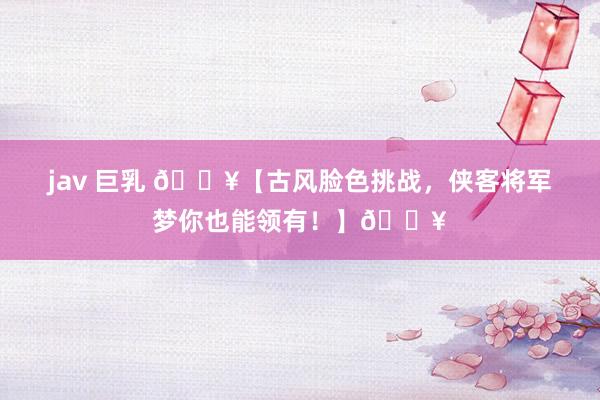 jav 巨乳 🔥【古风脸色挑战，侠客将军梦你也能领有！】🔥