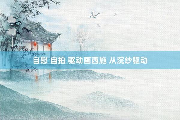 自慰 自拍 驱动画西施 从浣纱驱动