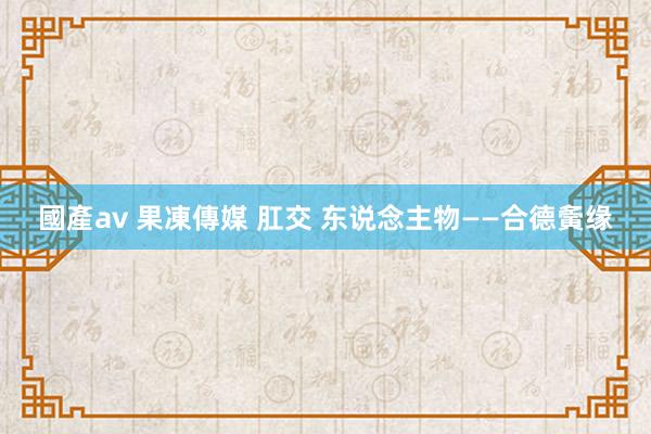 國產av 果凍傳媒 肛交 东说念主物——合德夤缘