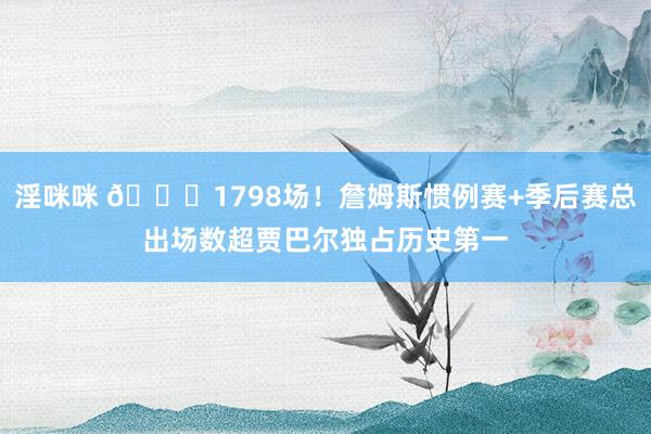 淫咪咪 😎1798场！詹姆斯惯例赛+季后赛总出场数超贾巴尔独占历史第一