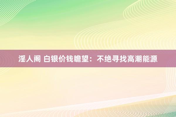 淫人阁 白银价钱瞻望：不绝寻找高潮能源