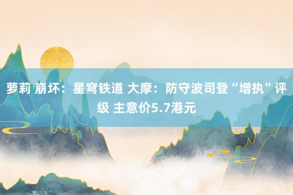 萝莉 崩坏：星穹铁道 大摩：防守波司登“增执”评级 主意价5.7港元