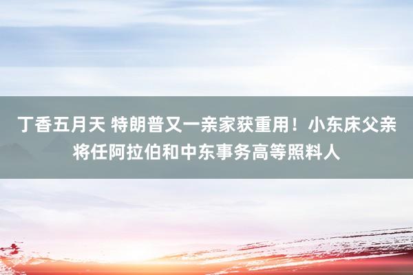 丁香五月天 特朗普又一亲家获重用!小东床父亲将任阿拉伯和中东事务高等照料人