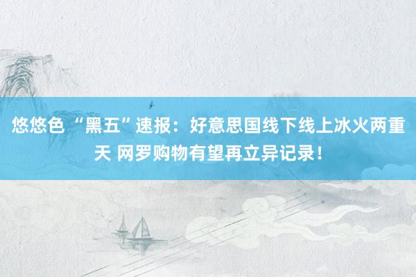 悠悠色 “黑五”速报：好意思国线下线上冰火两重天 网罗购物有望再立异记录！