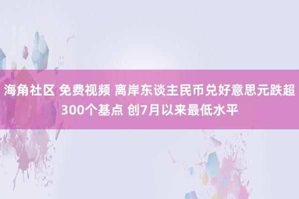 海角社区 免费视频 离岸东谈主民币兑好意思元跌超300个基点 创7月以来最低水平