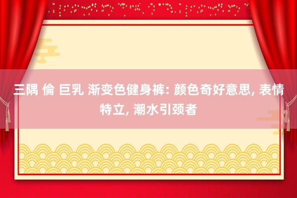 三隅 倫 巨乳 渐变色健身裤: 颜色奇好意思， 表情特立， 潮水引颈者