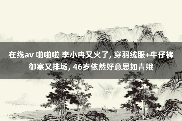 在线av 啪啪啦 李小冉又火了， 穿羽绒服+牛仔裤御寒又排场， 46岁依然好意思如青娥
