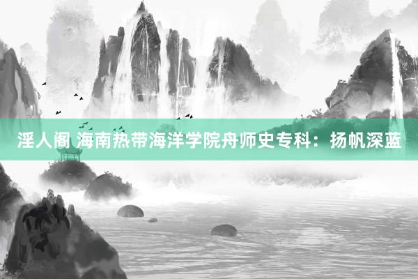 淫人阁 海南热带海洋学院舟师史专科:扬帆深蓝
