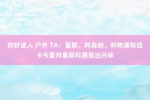 你好迷人 户外 TA：曼联、阿森纳、利物浦和纽卡今夏对塞斯科展现出兴味