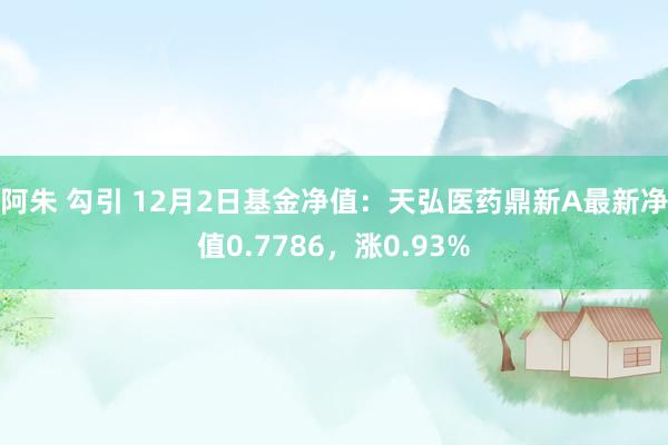 阿朱 勾引 12月2日基金净值：天弘医药鼎新A最新净值0.7786，涨0.93%
