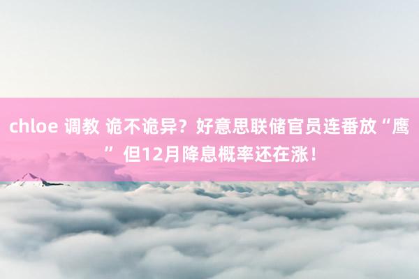 chloe 调教 诡不诡异?好意思联储官员连番放“鹰” 但12月降息概率还在涨!