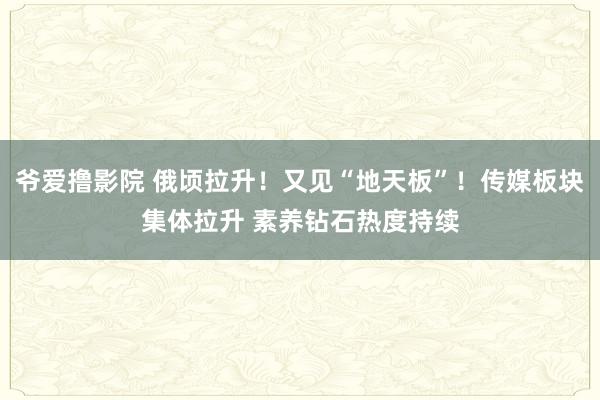 爷爱撸影院 俄顷拉升！又见“地天板”！传媒板块集体拉升 素养钻石热度持续