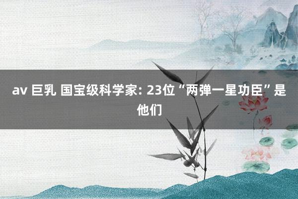 av 巨乳 国宝级科学家: 23位“两弹一星功臣”是他们