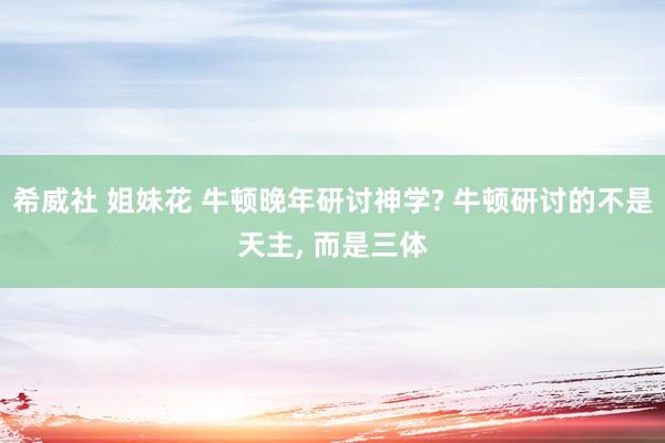 希威社 姐妹花 牛顿晚年研讨神学? 牛顿研讨的不是天主， 而是三体