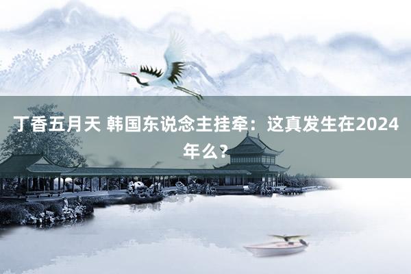 丁香五月天 韩国东说念主挂牵:这真发生在2024年么?