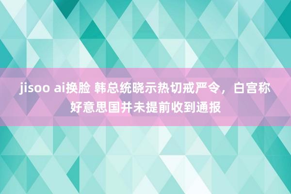 jisoo ai换脸 韩总统晓示热切戒严令，白宫称好意思国并未提前收到通报