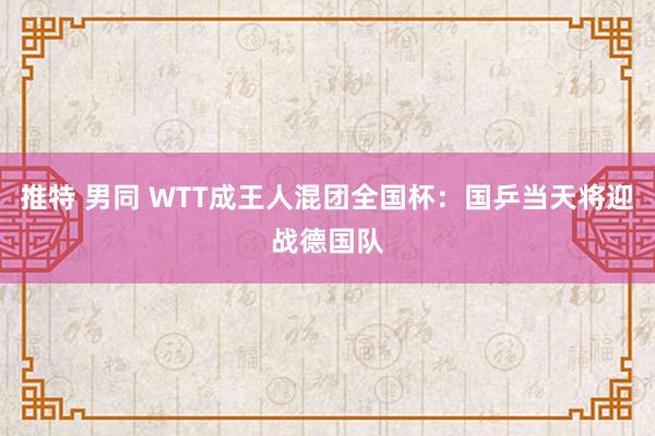 推特 男同 WTT成王人混团全国杯：国乒当天将迎战德国队