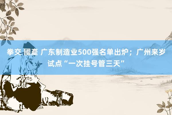 拳交 國產 广东制造业500强名单出炉;广州来岁试点“一次挂号管三天”