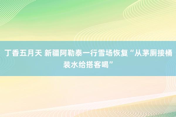 丁香五月天 新疆阿勒泰一行雪场恢复“从茅厕接桶装水给搭客喝”
