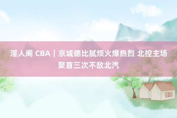 淫人阁 CBA|京城德比腻烦火爆热烈 北控主场聚首三次不敌北汽