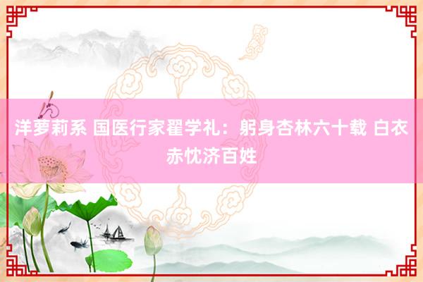 洋萝莉系 国医行家翟学礼:躬身杏林六十载 白衣赤忱济百姓