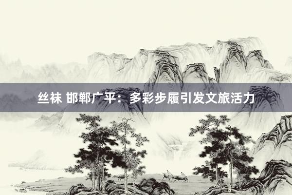 丝袜 邯郸广平：多彩步履引发文旅活力