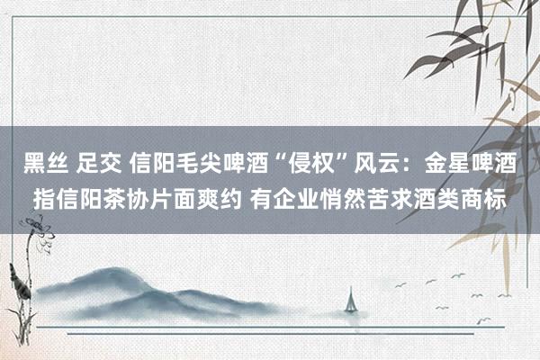 黑丝 足交 信阳毛尖啤酒“侵权”风云:金星啤酒指信阳茶协片面爽约 有企业悄然苦求酒类商标