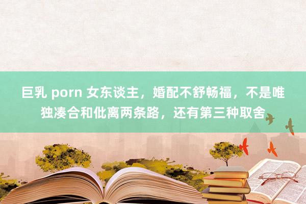 巨乳 porn 女东谈主,婚配不舒畅福,不是唯独凑合和仳离两条路,还有第三种取舍