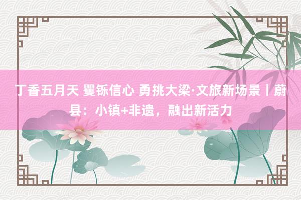 丁香五月天 矍铄信心 勇挑大梁·文旅新场景丨蔚县:小镇+非遗,融出新活力