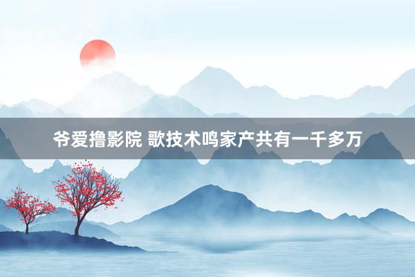 爷爱撸影院 歌技术鸣家产共有一千多万