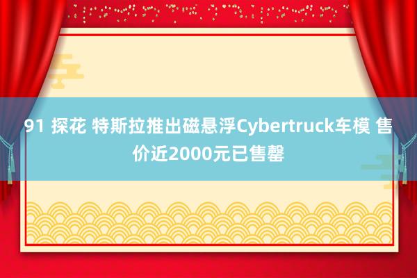 91 探花 特斯拉推出磁悬浮Cybertruck车模 售价近2000元已售罄