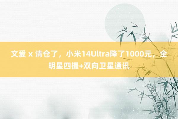 文爱 x 清仓了，小米14Ultra降了1000元，全明星四摄+双向卫星通讯