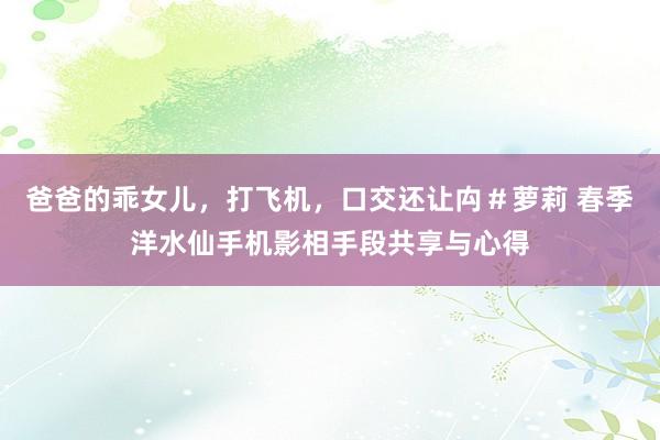 爸爸的乖女儿,打飞机,口交还让禸#萝莉 春季洋水仙手机影相手段共享与心得