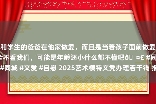 和学生的爸爸在他家做爱，而且是当着孩子面前做爱，太刺激了，孩子完全不看我们，可能是年龄还小什么都不懂吧🤣 #同城 #文爱 #自慰 2025艺术模特文凭办理若干钱 报考艺术模特证经由