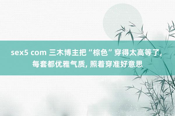 sex5 com 三木博主把“棕色”穿得太高等了, 每套都优雅气质, 照着穿准好意思