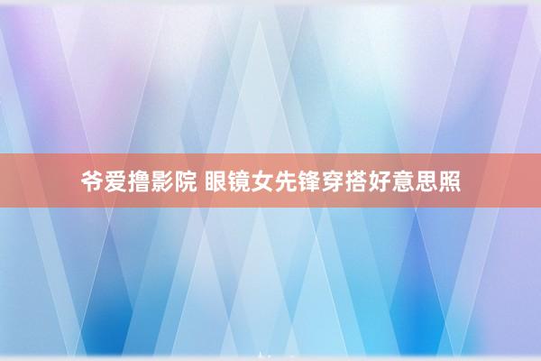 爷爱撸影院 眼镜女先锋穿搭好意思照