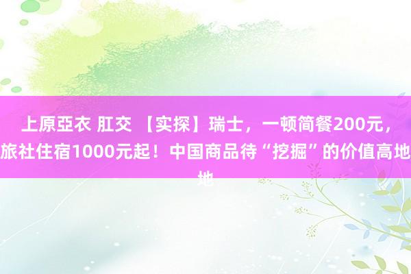 上原亞衣 肛交 【实探】瑞士,一顿简餐200元,旅社住宿1000元起!中国商品待“挖掘”的价值高地