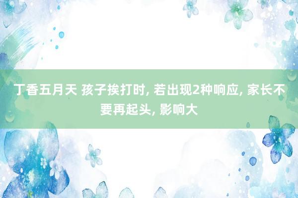 丁香五月天 孩子挨打时, 若出现2种响应, 家长不要再起头, 影响大