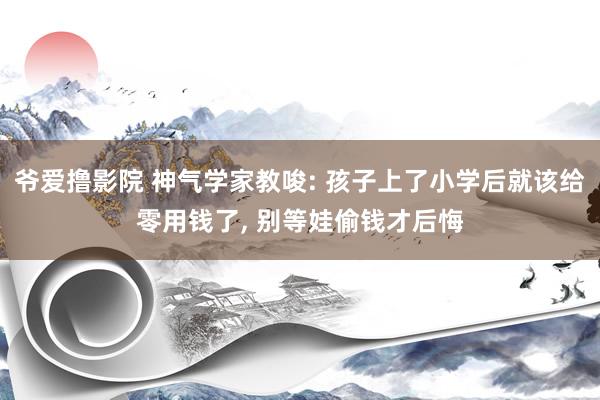 爷爱撸影院 神气学家教唆: 孩子上了小学后就该给零用钱了， 别等娃偷钱才后悔