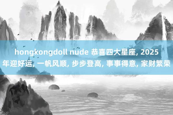 hongkongdoll nude 恭喜四大星座, 2025年迎好运, 一帆风顺, 步步登高, 事事得意, 家财繁荣