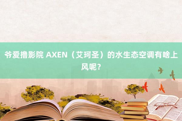 爷爱撸影院 AXEN（艾珂圣）的水生态空调有啥上风呢？