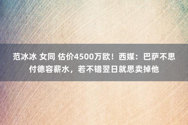 范冰冰 女同 估价4500万欧!西媒:巴萨不思付德容薪水,若不错翌日就思卖掉他