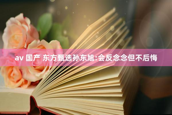 av 国产 东方甄选孙东旭:会反念念但不后悔