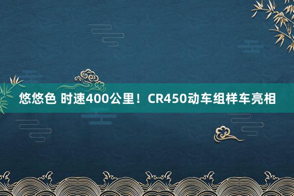 悠悠色 时速400公里!CR450动车组样车亮相